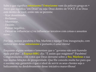 Sabe o que significa entusiasmo? Entusiasmo vem da palavra grega en +
theos que significa "em Deus" ou seja: Deus dentro de VOCÊ. E se Deus
está dentro de você, então não se permita:
- ficar desanimado..
- Reclamar..
- Murmurar..
- Desistir..
- Pensar negativo..
- Deixar-se influenciar e/ou influenciar terceiros com coisas e assuntos
ruins...
Por isso, nossos parabéns à Sra. Marlene e equipe! Esta inauguração, com
certeza vem desse entusiasmo e portanto, é uma vitória!
Enquanto alguns sentam e lamentam que o “governo não está fazendo
nada por eles”, a Espaço HRG diz: “É assim que reagimos!” Parabéns!
Congratulações, com votos que Deus derrame sobre a Sra. Marlene e sua
loja muitas bênçãos de prosperidade. Que Ele conceda muita luz para que
o sucesso seja garantido e que o ideal de servir os seus clientes seja o
balizamento na desdobramento desse iniciativa maravilhosa!
 