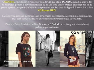 A DZARM., cujo slogan é: "ouse ser notada", já que ela, a DZARM., acredita que todas
as mulheres podem e devem expressar-se de um jeito único, marcar presença por onde
passa a partir de agora também estará presente em São José do Egito PE, nesta linda loja
VQ Espaço HRG.
Nossos produtos são inspirados em tendências internacionais, com muita sofisticação,
mas sem deixar de lado o excelente custo benefício que você adora.
Para o público feminino de 18 a 34 anos, a DZARM., acredita que toda mulher é
poderosa por natureza.
 