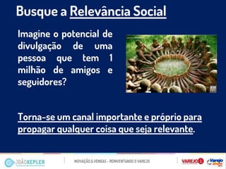 Busque a Relevância Social 
Imagine o potencial de divulgação de uma pessoa que tem 1 milhão de amigos e seguidores? 
Torna-se um canal importante e próprio para propagar qualquer coisa que seja relevante. 
 