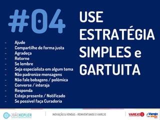 -Ajude 
-Compartilhe de forma justa 
-Agradeça 
-Retorne 
-Se lembre 
-Seja especialista em algum tema 
-Não padronize mensagens 
-Não fale bobagens / polêmica 
-Converse / interaja 
-Responda 
-Esteja presente / Notificado 
-Se possível faça Curadoria 
#04 
USE ESTRATÉGIA SIMPLES e GARTUITA  