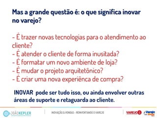 Mas a grande questão é: o que significa inovar no varejo? 
- É trazer novas tecnologias para o atendimento ao cliente? 
- É atender o cliente de forma inusitada? 
- É formatar um novo ambiente de loja? 
- É mudar o projeto arquitetônico? 
- É criar uma nova experiênca de compra? 
INOVAR pode ser tudo isso, ou ainda envolver outras áreas de suporte e retaguarda ao cliente. 
 