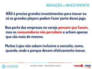 NÃO é preciso grandes investimentos para inovar ou só os grandes players podem fazer parte desse jogo. 
Boa parte das empresas no varejo pensam que fazem, mas os consumidores não percebem e acham apenas que são mais do mesmo. 
Muitas Lojas não sabem inclusive o conceito, como, quando, onde e porque devem efetivamente inovar. 
IN0VAÇÃ0 x INVESTIMENT0  