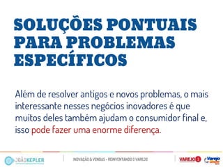 SOLUÇÕES PONTUAIS PARA PROBLEMAS ESPECÍFICOS 
Além de resolver antigos e novos problemas, o mais interessante nesses negócios inovadores é que muitos deles também ajudam o consumidor final e, isso pode fazer uma enorme diferença.  