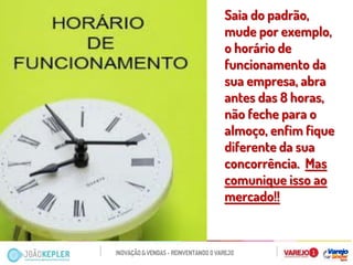Saia do padrão, mude por exemplo, o horário de funcionamento da sua empresa, abra antes das 8 horas, não feche para o almoço, enfim fique diferente da sua concorrência. Mas comunique isso ao mercado!! 
 