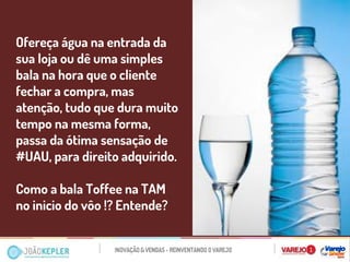 Ofereça água na entrada da sua loja ou dê uma simples bala na hora que o cliente fechar a compra, mas atenção, tudo que dura muito tempo na mesma forma, passa da ótima sensação de #UAU, para direito adquirido. 
Como a bala Toffee na TAM no inicio do vôo !? Entende? 
 