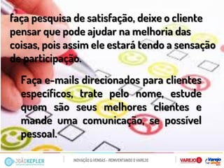 Faça e-mails direcionados para clientes específicos, trate pelo nome, estude quem são seus melhores clientes e mande uma comunicação, se possível pessoal. 
faça pesquisa de satisfação, deixe o cliente pensar que pode ajudar na melhoria das coisas, pois assim ele estará tendo a sensação de participação. 
 
