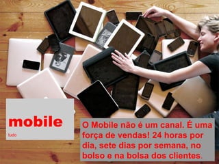 mobile tudo 
O Mobile não é um canal. É uma força de vendas! 24 horas por dia, sete dias por semana, no bolso e na bolsa dos clientes.  