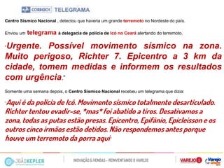 Centro Sísmico Nacional , detectou que haveria um grande terremoto no Nordeste do país. 
Enviou um telegrama à delegacia de polícia de Icó no Ceará alertando do terremoto. 
“Urgente. Possível movimento sísmico na zona. Muito perigoso, Richter 7. Epicentro a 3 km da cidade, tomem medidas e informem os resultados com urgência.” 
Somente uma semana depois, o Centro Sísmico Nacional recebeu um telegrama que dizia: 
“Aqui é da polícia de Icó. Movimento sísmico totalmente desarticulado. Richter tentou evadir-se, *mas* foi abatido a tiros. Desativamos a zona, todas as putas estão presas. Epicentro, Epifânio, Epicleisson e os outros cinco irmãos estão detidos. Não respondemos antes porque houve um terremoto da porra aqui.” 
 
