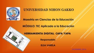 Maestría en Ciencias de la Educación 
MÓDULO: TIC Aplicada a la Educación 
HERRAMIENTA DIGITAL: CAPA YAPA 
Responsable: 
ELSA VARELA 
DICIEMBRE, 2014. 
 