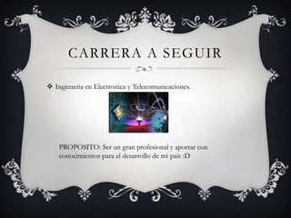 CARRERA A SEGUIR

 Ingieneria en Electronica y Telecomunicaciones.




    PROPOSITO: Ser un gran profesional y aportar con
    conocimientos para el desarrollo de mi pais :D
 