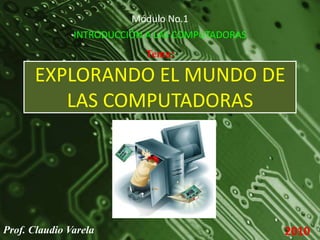 Módulo No.1 INTRODUCCIÓN A LAS COMPUTADORAS Tema: EXPLORANDO EL MUNDO DE LAS COMPUTADORAS Prof. Claudio Varela 2010 