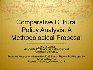 Comparative Cultural
Policy Analysis: A
Methodological Proposal
Ximena Varela
Associate Professor, Arts Management
American University
Prepared for presentation at the 2013 Social Theory, Politics and the
Arts Conference
Seattle University, October 2013

 