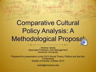 Comparative Cultural
Policy Analysis: A
Methodological Proposal
Ximena Varela
Associate Professor, Arts Management
American University

Prepared for presentation at the 2013 Social Theory, Politics and the Arts
Conference
Seattle University, October 2013
varela@american.edu

 