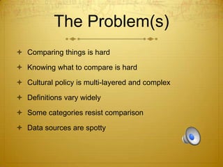 The Problem(s)
 Comparing things is hard
 Knowing what to compare is hard
 Cultural policy is multi-layered and complex

 Definitions vary widely
 Some categories resist comparison
 Data sources are spotty

 