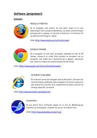 Software (programari)
Internet:
MOZILLA FIREFOX:
És un navegador web gratuït, de codi obert, basat en el codi
desenvolupat dins el projecte Mozilla.org. Les seves característiques
principals són la rapidesa i la facilitat d'instal·lació i d'utilització. És
una aplicació molt lleugera i ràpida.
LINK: http://www.mozilla.org/ca/firefox/new/
GOOGLE CHROME:
És el navegador de codi obert de Google, disponible en més de 40
idiomes, incloent-hi el català. Està concebut no únicament com un
navegador, sinó també com a plataforma per a pàgines i aplicacions
web, tenint en compte les característiques del web actual.
LINK: https://www.google.com/intl/ca/chrome/browser/
INTERNET EXPLORER:
És la darrera versió del navegador web de Microsoft. Incorpora les
característiques estàndards dels navegadors de darrera generació,
amb millores en la facilitat d'ús, compatibilitat de webs, velocitat de
càrrega, seguretat i privacitat.
LINK: http://www.microsoft.com/spain/cat/
SEAMONKEY:
És una solució lliure d'Internet basada en el codi de Mozilla.org que
consisteix en un navegador, un gestor de correu i un redactor web.
LINK: http://www.seamonkey-project.org/
 