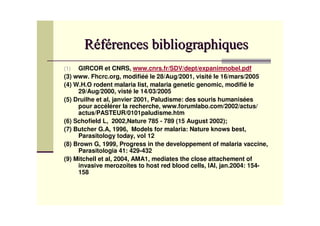 (1)  GIRCOR et CNRS, www.cnrs.fr/SDV/dept/expanimnobel.pdf
(3) www. Fhcrc.org, modifiéé le 28/Aug/2001, visité le 16/mars/2005
(4) W.H.O rodent malaria list, malaria genetic genomic, modifié le
     29/Aug/2000, visté le 14/03/2005
(5) Druilhe et al, janvier 2001, Paludisme: des souris humanisées
     pour accélérer la recherche, www.forumlabo.com/2002/actus/
     actus/PASTEUR/0101paludisme.htm
(6) Schofield L, 2002,Nature 785 - 789 (15 August 2002);
(7) Butcher G.A, 1996, Models for malaria: Nature knows best,
     Parasitology today, vol 12
(8) Brown G, 1999, Progress in the developpement of malaria vaccine,
     Parasitologia 41: 429-432
(9) Mitchell et al, 2004, AMA1, mediates the close attachement of
     invasive merozoites to host red blood cells, IAI, jan.2004: 154-
     158
 