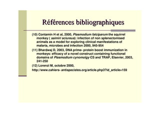 (10) Contamin H et al, 2000, Plasmodium falciparum the squirrel
   monkey ( saimiri sciureus): infection of non splenectomised
   animals as a model for exploring clinical manifestations of
   malaria, microbes and infection 2000, 945-954
(11) Bhardwaj D, 2003, DNA prime- protein boost immunization in
   monkeys: efficacy of a novel construct containing functional
   domains of Plasmodium cynomolgy CS and TRAP, Elsevier, 2003,
   241-250
(12) Lorenzi M, octobre 2000,
http://www.cahiers- antispecistes.org/article.php3?id_article=159
 