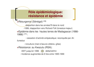 Résurgence (Sénégal) (16)
-disparition dans les années70 dans le nord
-1999, réapparition vers Richard-Toll (funestus majeur)
Epidémie dans les hautes terres de Madagascar (1986-
1988) (17) :
- cessation d’activité antipaludique: reconquête par An
funestus
- riziculture (main d’œuvre côtière+ gîtes)
Résistance: au Kwazulu (RSA):
-DDT jusqu’en 1996 deltametrhin
- Incidence augmentée de 6 fois entre 1995-1999
Rôle épidémiologique:Rôle épidémiologique:
résistance et épidémierésistance et épidémie
 