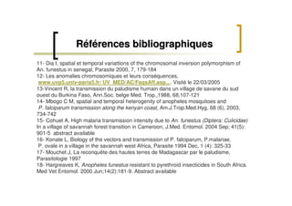 Références bibliographiquesRéférences bibliographiques
11- Dia I, spatial et temporal variattions of the chromosomal inversion polymorphism of
An. funestus in senegal, Parasite 2000, 7, 179-184
12- Les anomalies chromosomiques et leurs conséquences,
www.uvp5.univ-paris5.fr/ UV_MED/AC/FaqsAff.asp.... Visité le 22/03/2005
13-Vincent R, la transmission du paludisme humain dans un village de savane du sud
ouest du Burkina Faso, Ann.Soc. belge Med. Trop.,1988, 68,107-121
14- Mbogo C M, spatial and temporal heterogenity of anopheles mosquitoes and
P. falciparum transmission along the kenyan coast, Am.J.Trop.Med.Hyg, 68 (6), 2003,
734-742
15- Cohuet A, High malaria transmission intensity due to An. funestus (Diptera: Culicidae)
In a village of savannah forest transition in Cameroon, J.Med. Entomol. 2004 Sep; 41(5):
901-5 abstract available
16- Konate L, Biology of the vectors and transmission of P. falciparum, P.malariae,
P. ovale in a village in the savannah west Africa, Parasite 1994 Dec, 1 (4): 325-33
17- Mouchet J, La reconquête des hautes terres de Madagascar par le paludisme,
Parasitologie 1997
18- Hargreaves K, Anopheles funestus resistant to pyrethroid insecticides in South Africa.
Med Vet Entomol. 2000 Jun;14(2):181-9. Abstract available
 