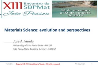 Materials Science: evolution and perspectives 
José A. Varela 
University of São Paulo State - UNESP 
São Paulo State Funding Agency - FAPESP 
11/13/2014 
1 
Copyright © 2014 José Arana Varela. All rights reserved.  
