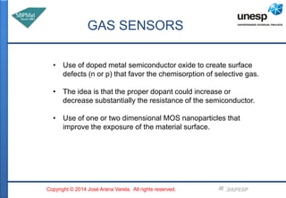 GAS SENSORS 
• Use of doped metal semiconductor oxide to create surface 
defects (n or p) that favor the chemisorption of ...