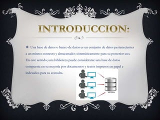  Una base de datos o banco de datos es un conjunto de datos pertenecientes
a un mismo contexto y almacenados sistemáticamente para su posterior uso.
En este sentido; una biblioteca puede considerarse una base de datos
compuesta en su mayoría por documentos y textos impresos en papel e
indexados para su consulta.
 