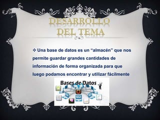  Una base de datos es un “almacén” que nos
permite guardar grandes cantidades de
información de forma organizada para que
luego podamos encontrar y utilizar fácilmente
 