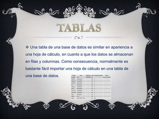  Una tabla de una base de datos es similar en apariencia a
una hoja de cálculo, en cuanto a que los datos se almacenan
en filas y columnas. Como consecuencia, normalmente es
bastante fácil importar una hoja de cálculo en una tabla de
una base de datos.
 