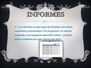  Los informes se usan para dar formato a los datos,
resumirlos y presentarlos. Por lo general, un informe
responde a una pregunta específica como: "¿Cuánto
dinero recibimos de cada cliente este año?
 