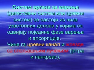 Систем органа за варење
(дигестивни систем или цревни
   систем) се састоји из низа
 узастопних делова у којима се
одвијају поједине фазе варења
         и апсорпције.
Чине га цревни канал и жлезде
са спољашњим лучењем (јетра
          и панкреас).
 