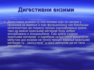 Дигестивни ензими
 Дигестивни ензими су они ензими који се налазе у
  органима за варење и који функционишу као биолошки
  катализатори да покрену процес разграђивања хране,
  тако да важне хранљиве материје буду добро
  апсорбоване и искоришћене. Сва храна садржи
  хранљиве материје и одређене нутритивне вредности,
  међутим док ензими не почну процес варења хранљиве
  материје су ,,закључане’’ и нису доступне да их тело
  апсорбује.
 