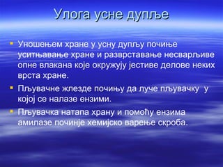 Улога усне дупље

 Уношењем хране у усну дупљу почиње
  уситњавање хране и разврставање несварљиве
  опне влакана које окружују јестиве делове неких
  врста хране.
 Пљувачне жлезде почињу да луче пљувачку у
  којој се налазе ензими.
 Пљувачка натапа храну и помоћу ензима
  амилазе починје хемијско варење скроба.
 