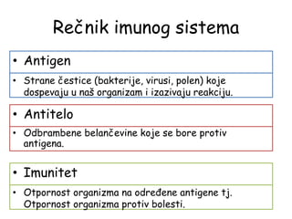 Rečnik imunog sistema
• Antigen
• Strane čestice (bakterije, virusi, polen) koje
dospevaju u naš organizam i izazivaju reakciju.
• Antitelo
• Odbrambene belančevine koje se bore protiv
antigena.
• Imunitet
• Otpornost organizma na određene antigene tj.
Otpornost organizma protiv bolesti.
 