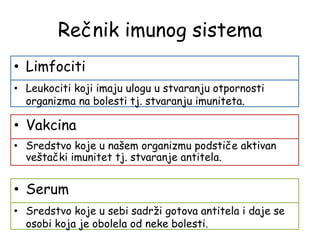 Rečnik imunog sistema
• Limfociti
• Leukociti koji imaju ulogu u stvaranju otpornosti
organizma na bolesti tj. stvaranju imuniteta.
• Vakcina
• Sredstvo koje u našem organizmu podstiče aktivan
veštački imunitet tj. stvaranje antitela.
• Serum
• Sredstvo koje u sebi sadrži gotova antitela i daje se
osobi koja je obolela od neke bolesti.
 