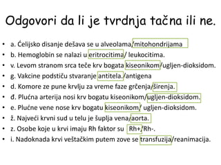 Odgovori da li je tvrdnja tačna ili ne.
• а. Ćelijsko disanje dešava se u alveolama/mitohondrijama
• b. Hemoglobin se nalazi u eritrocitima/ leukocitima.
• v. Levom stranom srca teče krv bogata kiseonikom/ugljen-dioksidom.
• g. Vakcine podstiču stvaranje antitela./antigena
• d. Komore ze pune krvlju za vreme faze grčenja/širenja.
• đ. Plućna arterija nosi krv bogatu kiseonikom/ugljen-dioksidom.
• e. Plućne vene nose krv bogatu kiseonikom/ ugljen-dioksidom.
• ž. Najveći krvni sud u telu je šuplja vena/aorta.
• z. Osobe koje u krvi imaju Rh faktor su Rh+/Rh-.
• i. Nadoknada krvi veštačkim putem zove se transfuzija/reanimacija.
 