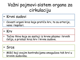 Važni pojmovi-sistem organa za
cirkulaciju
• Krvni sudovi
• Cevasti organi kroz koje protiče krv, to su arterije,
vene i kapilari.
• Krv
• Tečno tkivo koje se sastoji iz krvne plazme i krvnih
ćelija, a priolazi kroz krv i krvne sudove.
• Srce
• Mišić koji svojim kontrakcijama omogućava tok krvi u
krvnim sudovima.
 