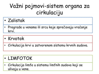 Važni pojmovi-sistem organa za
cirkulaciju
• Zalistak
• Pregrade u venama ili srcu koje sprečavaju vraćanje
krvi.
• Krvotok
• Cirkulacija krvi u zatvorenom sistemu krvnih sudova.
• LIMFOTOK
• Cirkulacija limfe u sistemu limfnih sudova koji se
ulivaju u vene.
 