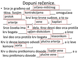 Dopuni rečenice.
• Srce je građeno od
tkiva. Svojim omogućava
krvi kroz krvne sudove, a to su
, i .
Srce čoveka ima dela. Kroz desni deo srca protiče
krv bogata , a kroz
levi deo srca protiče krv bogata .
Krv iz desne komore odvodi , a iz leve
komore .
Krv u desnu pretkomoru dovode , a u
levu pretkmoru dovode .
srčano-mišićnog
kontrakcijama
protok
arterije vene kapilari
4
ugljen-dioksidom
kiseonikom
plućna arterija
aorta
šuplje vene
plućne vene
 