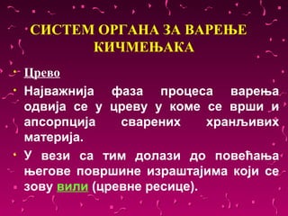 СИСТЕМ ОРГАНА ЗА ВАРЕЊЕ
          КИЧМЕЊАКА
•   Црево
•   Најважнија фаза процеса варења
    одвија се у цреву у коме се врши и
    апсорпција    сварених     хранљивих
    материја.
•   У вези са тим долази до повећања
    његове површине израштајима који се
    зову вили (цревне ресице).
 