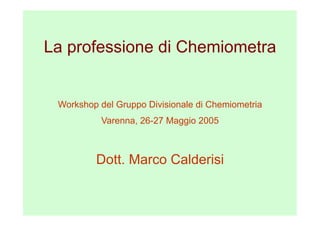La professione di Chemiometra


 Workshop del Gruppo Divisionale di Chemiometria
          Varenna, 26-27 Maggio 2005



         Dott. Marco Calderisi
 