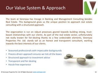 Our Value System & Approach

       The team at Varenyaa has lineage in Banking and Management Consulting besides
       Real Estate. This background gives us the unique position to approach real estate
       consulting with a structured approach.

       The organization is run on robust processes geared towards building strong, trust-
       based relationships with our clients. As part of the real estate sector, unfortunately
       not really known for fair-dealing thanks to a few undesirable elements, Varenyaa
       Properties Pvt. Ltd. stands tall as an honest and transparent consultant, working
       towards the best interests of our clients.

       •   Seasoned professionals with impeccable backgrounds
       •   Process driven approach ensures we tick all the boxes
       •   Structured approach to investment advise
       •   Transparent and fair dealing
       •   Hassle free experience

© Varenyaa Properties Pvt. Ltd. All Rights Reserved. www.varenyaa.com                           10
 