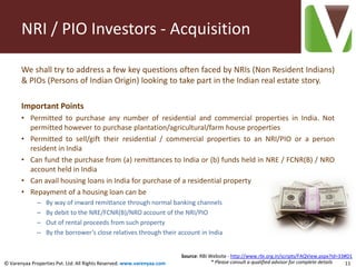 NRI / PIO Investors - Acquisition

       We shall try to address a few key questions often faced by NRIs (Non Resident Indians)
       & PIOs (Persons of Indian Origin) looking to take part in the Indian real estate story.

       Important Points
       • Permitted to purchase any number of residential and commercial properties in India. Not
         permitted however to purchase plantation/agricultural/farm house properties
       • Permitted to sell/gift their residential / commercial properties to an NRI/PIO or a person
         resident in India
       • Can fund the purchase from (a) remittances to India or (b) funds held in NRE / FCNR(B) / NRO
         account held in India
       • Can avail housing loans in India for purchase of a residential property
       • Repayment of a housing loan can be
              –   By way of inward remittance through normal banking channels
              –   By debit to the NRE/FCNR(B)/NRO account of the NRI/PIO
              –   Out of rental proceeds from such property
              –   By the borrower’s close relatives through their account in India


                                                                        Source: RBI Website - http://www.rbi.org.in/scripts/FAQView.aspx?Id=33#D1
© Varenyaa Properties Pvt. Ltd. All Rights Reserved. www.varenyaa.com                * Please consult a qualified advisor for complete details 11
 