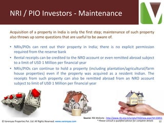 NRI / PIO Investors - Maintenance

       Acquisition of a property in India is only the first step; maintenance of such property
       also throws up some questions that are useful to be aware of.

       • NRIs/PIOs can rent out their property in India; there is no explicit permission
         required from the reserve bank
       • Rental receipts can be credited to the NRO account or even remitted abroad subject
         to a limit of USD 1 Million per financial year
       • NRIs/PIOs can continue to hold a property (including plantation/agricultural/farm
         house properties) even if the property was acquired as a resident Indian. The
         receipts from such property can also be remitted abroad from an NRO account
         subject to limit of USD 1 Million per financial year




                                                                        Source: RBI Website - http://www.rbi.org.in/scripts/FAQView.aspx?Id=33#D1
© Varenyaa Properties Pvt. Ltd. All Rights Reserved. www.varenyaa.com                * Please consult a qualified advisor for complete details 12
 