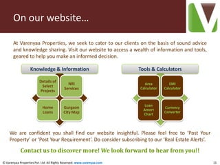 On our website…

       At Varenyaa Properties, we seek to cater to our clients on the basis of sound advice
       and knowledge sharing. Visit our website to access a wealth of information and tools,
       geared to help you make an informed decision.

                   Knowledge & Information                              Tools & Calculators

                         Details of
                                            NRI                           Area          EMI
                          Select                                        Calculator   Calculator
                                          Services
                         Projects


                                                                           Loan
                           Home           Gurgaon                                    Currency
                                                                          Amort
                           Loans          City Map                                   Converter
                                                                          Chart



    We are confident you shall find our website insightful. Please feel free to ‘Post Your
    Property’ or ‘Post Your Requirement’. Do consider subscribing to our ‘Real Estate Alerts’.

            Contact us to discover more! We look forward to hear from you!!
© Varenyaa Properties Pvt. Ltd. All Rights Reserved. www.varenyaa.com                             15
 