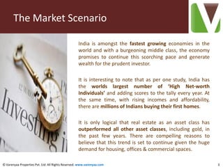 The Market Scenario

                                                   India is amongst the fastest growing economies in the
                                                   world and with a burgeoning middle class, the economy
                                                   promises to continue this scorching pace and generate
                                                   wealth for the prudent investor.

                                                   It is interesting to note that as per one study, India has
                                                   the worlds largest number of ‘High Net-worth
                                                   Individuals’ and adding scores to the tally every year. At
                                                   the same time, with rising incomes and affordability,
                                                   there are millions of Indians buying their first homes.

                                                   It is only logical that real estate as an asset class has
                                                   outperformed all other asset classes, including gold, in
                                                   the past few years. There are compelling reasons to
                                                   believe that this trend is set to continue given the huge
                                                   demand for housing, offices & commercial spaces.

© Varenyaa Properties Pvt. Ltd. All Rights Reserved. www.varenyaa.com                                           3
 