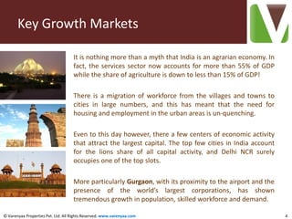 Key Growth Markets

                                    It is nothing more than a myth that India is an agrarian economy. In
                                    fact, the services sector now accounts for more than 55% of GDP
                                    while the share of agriculture is down to less than 15% of GDP!

                                    There is a migration of workforce from the villages and towns to
                                    cities in large numbers, and this has meant that the need for
                                    housing and employment in the urban areas is un-quenching.

                                    Even to this day however, there a few centers of economic activity
                                    that attract the largest capital. The top few cities in India account
                                    for the lions share of all capital activity, and Delhi NCR surely
                                    occupies one of the top slots.

                                    More particularly Gurgaon, with its proximity to the airport and the
                                    presence of the world’s largest corporations, has shown
                                    tremendous growth in population, skilled workforce and demand.

© Varenyaa Properties Pvt. Ltd. All Rights Reserved. www.varenyaa.com                                       4
 