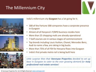 The Millennium City

                                        India’s millennium city Gurgaon has a lot going for it.

                                        • 300 of the Fortune 500 companies have a corporate presence
                                          in Gurgaon
                                        • Almost all of Haryana’s IT/BPO business resides here
                                        • More than 25 shopping malls are already operational
                                        • 7 Golf courses are in various stages of commencement
                                        • Top brands including Louis Vuitton, Chanel, Mercedes Benz,
                                          Audi to name a few, are raking in big bucks
                                        • More than 75% of all FDI for Haryana flows into Gurgaon
                                        • India’s first private metro rail is being built here

                                        Little surprise then that Varenyaa Properties decided to set up
                                        base in Gurgaon to cater to the ever growing demand for truly
                                        professional real estate services!

© Varenyaa Properties Pvt. Ltd. All Rights Reserved. www.varenyaa.com                                     5
 