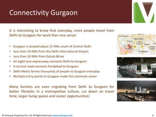 Connectivity Gurgaon

       It is interesting to know that everyday, more people travel from
       Delhi to Gurgaon for work than vice versa!

       •   Gurgaon is located about 15 KMs south of Central Delhi
       •   Less than 10 KMs from the Delhi International Airport
       •   Less than 10 KMs from Qutub Minar
       •   An eight lane expressway connects Delhi to Gurgaon
       •   A six lane road connects Faridabad to Gurgaon
       •   Delhi Metro ferries thousands of people to Gurgaon everyday
       •   Multiple entry points to Gurgaon make the commute easier


       Many families are even migrating from Delhi to Gurgaon for
       better lifestyles in a metropolitan culture, cut down on travel
       time, larger living spaces and career opportunities!



© Varenyaa Properties Pvt. Ltd. All Rights Reserved. www.varenyaa.com     6
 