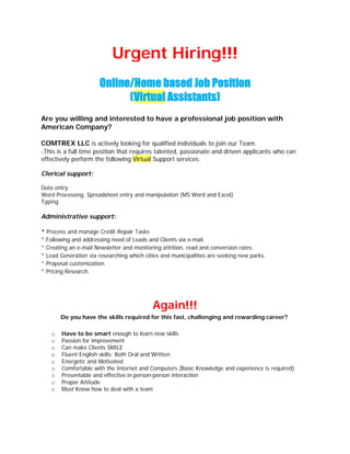 Urgent Hiring!!!
                      Online/Home based Job Position
                            (Virtual Assistants)
Are you willing and interested to have a professional job position with
American Company?

COMTREX LLC is actively looking for qualified individuals to join our Team.  
-This is a full time position that requires talented, passionate and driven applicants who can
effectively perform the following Virtual Support services:

Clerical support:

Data entry
Word Processing, Spreadsheet entry and manipulation (MS Word and Excel)
Typing

Administrative support:

* Process and manage Credit Repair Tasks
* Following and addressing need of Leads and Clients via e-mail.
* Creating an e-mail Newsletter and monitoring attrition, read and conversion rates.
* Lead Generation via researching which cities and municipalities are seeking new parks.
* Proposal customization.
* Pricing Research.




                                           Again!!!
        Do you have the skills required for this fast, challenging and rewarding career?  

    o   Have to be smart enough to learn new skills
    o   Passion for improvement
    o   Can make Clients SMILE
    o   Fluent English skills; Both Oral and Written
    o   Energetic and Motivated
    o   Comfortable with the Internet and Computers (Basic Knowledge and experience is required)
    o   Presentable and effective in person-person interaction
    o   Proper Attitude
    o   Must Know how to deal with a team
 