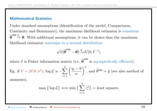 Arthur CHARPENTIER, Econometrics & “Machine Learning”, May 2018, Università degli studi dell’Insubria
Mathematical Statistics
Under standard assumptions (Identiﬁcation of the model, Compactness,
Continuity and Dominance), the maximum likelihood estimator is consistent
θ
mle P
−→ θ. With additional assumptions, it can be shown that the maximum
likelihood estimator converges to a normal distribution
√
n θ
mle
− θ
L
−→N(0, I−1
)
where I is Fisher information matrix (i.e. θ
mle
is asymptotically eﬃcient).
Eg. if Y ∼ N(θ, σ2
), log L ∝ −
n
i=1
yi − θ
σ
2
, and θmle
= y (see also method of
moments).
max log L ⇐⇒ min
n
i=1
ε2
i = least squares
@freakonometrics freakonometrics freakonometrics.hypotheses.org 10
 